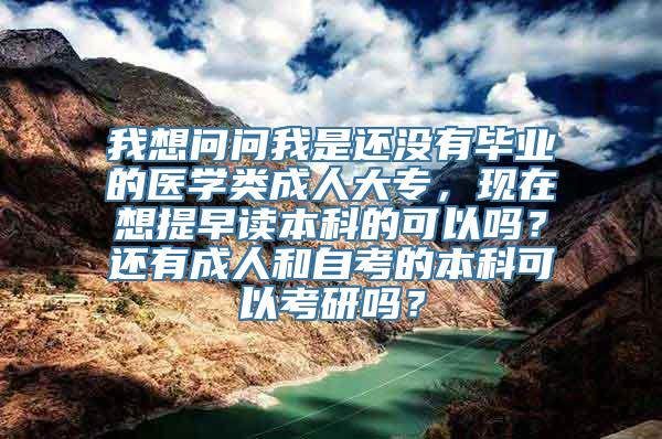 我想问问我是还没有毕业的医学类成人大专，现在想提早读本科的可以吗？还有成人和自考的本科可以考研吗？