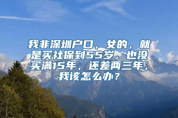 我非深圳户口，女的，就是买社保到55岁，也没买满15年，还差两三年，我该怎么办？