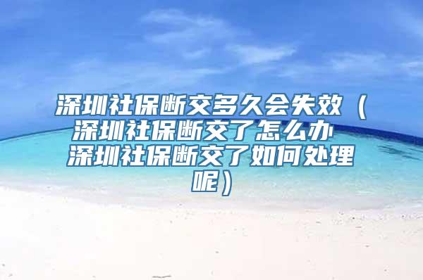 深圳社保断交多久会失效（深圳社保断交了怎么办 深圳社保断交了如何处理呢）