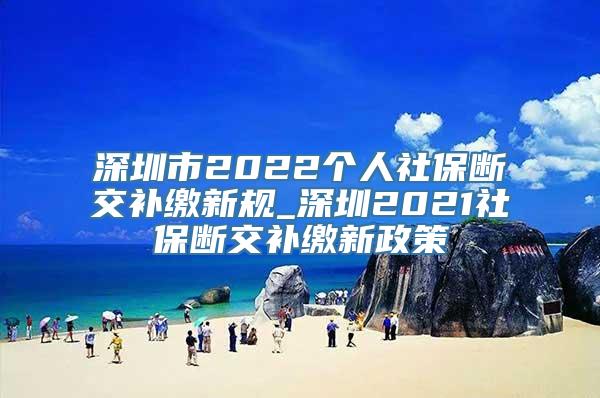 深圳市2022个人社保断交补缴新规_深圳2021社保断交补缴新政策