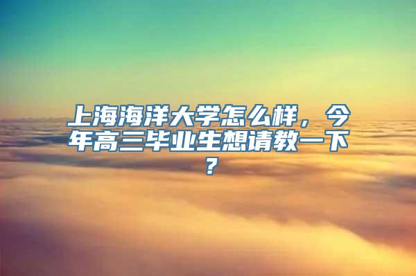 上海海洋大学怎么样，今年高三毕业生想请教一下？