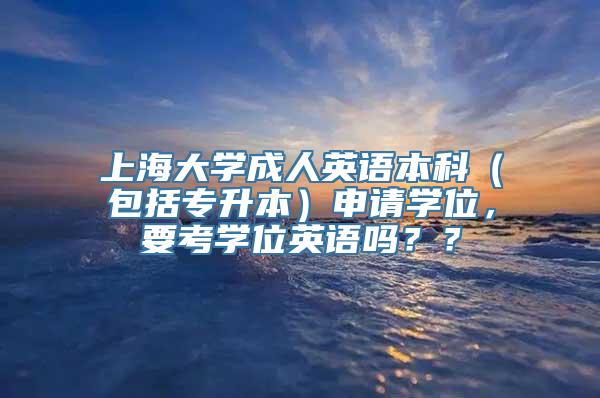 上海大学成人英语本科（包括专升本）申请学位，要考学位英语吗？？