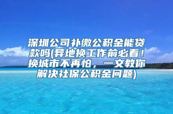 深圳公司补缴公积金能贷款吗(异地换工作前必看！换城市不再怕，一文教你解决社保公积金问题)