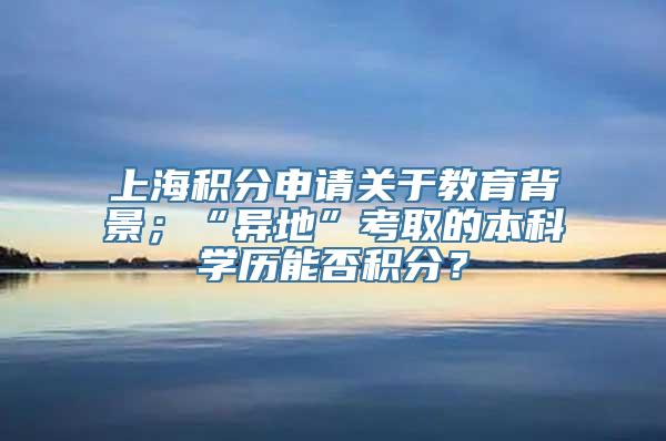 上海积分申请关于教育背景；“异地”考取的本科学历能否积分？