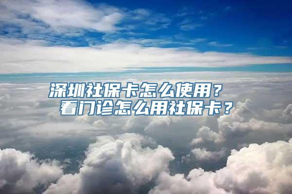 深圳社保卡怎么使用？ 看门诊怎么用社保卡？