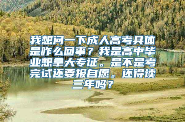 我想问一下成人高考具体是咋么回事？我是高中毕业想拿大专证。是不是考完试还要报自愿。还得读三年吗？