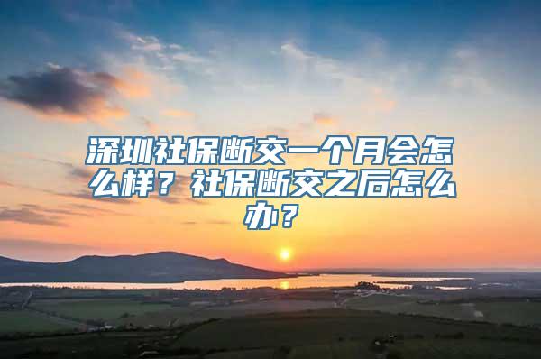 深圳社保断交一个月会怎么样？社保断交之后怎么办？