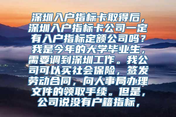 深圳入户指标卡取得后，深圳入户指标卡公司一定有入户指标定额公司吗？我是今年的大学毕业生，需要调到深圳工作。我公司可以买社会保险，签发劳动合同，向人事局办理文件的领取手续。但是，公司说没有户籍指标，