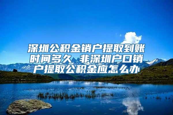 深圳公积金销户提取到账时间多久 非深圳户口销户提取公积金应怎么办