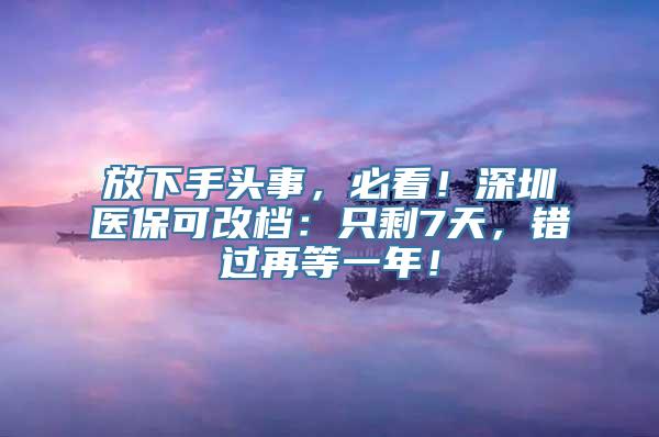 放下手头事，必看！深圳医保可改档：只剩7天，错过再等一年！