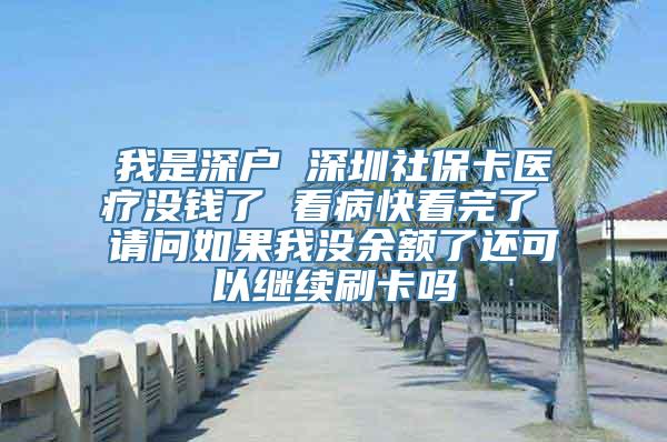 我是深户 深圳社保卡医疗没钱了 看病快看完了 请问如果我没余额了还可以继续刷卡吗