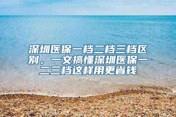 深圳医保一档二档三档区别，一文搞懂深圳医保一二三档这样用更省钱