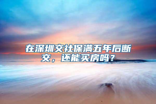 在深圳交社保满五年后断交，还能买房吗？