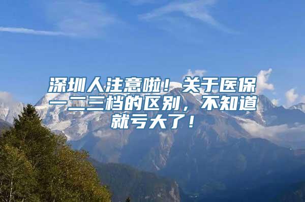 深圳人注意啦！关于医保一二三档的区别，不知道就亏大了！