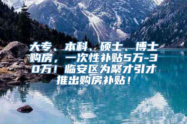 大专、本科、硕士、博士购房，一次性补贴5万-30万！临安区为聚才引才推出购房补贴！