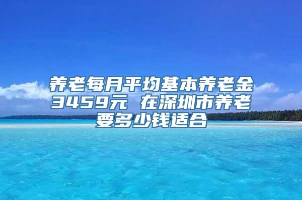 养老每月平均基本养老金3459元 在深圳市养老要多少钱适合