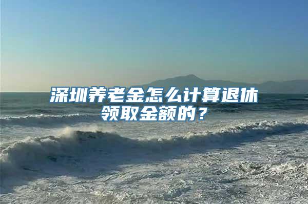 深圳养老金怎么计算退休领取金额的？