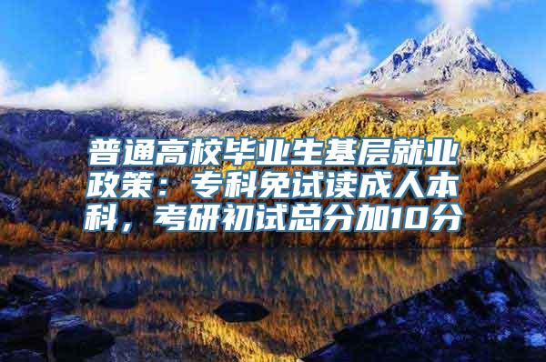 普通高校毕业生基层就业政策：专科免试读成人本科，考研初试总分加10分