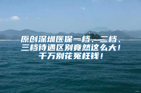 原创深圳医保一档、二档、三档待遇区别竟然这么大！千万别花冤枉钱！