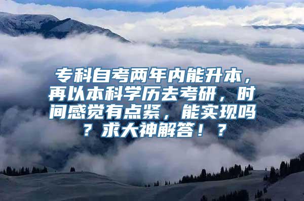 专科自考两年内能升本，再以本科学历去考研，时间感觉有点紧，能实现吗？求大神解答！？