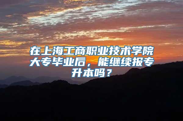 在上海工商职业技术学院大专毕业后，能继续报专升本吗？