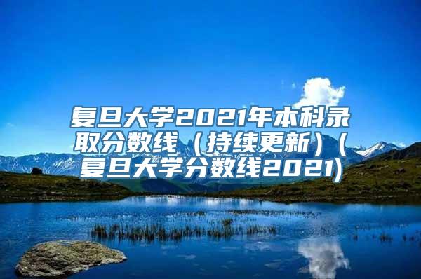 复旦大学2021年本科录取分数线（持续更新）(复旦大学分数线2021)