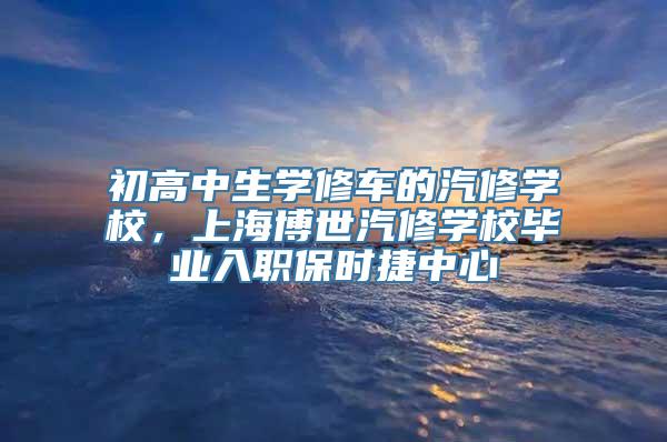 初高中生学修车的汽修学校，上海博世汽修学校毕业入职保时捷中心