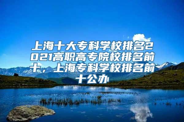 上海十大专科学校排名2021高职高专院校排名前十，上海专科学校排名前十公办