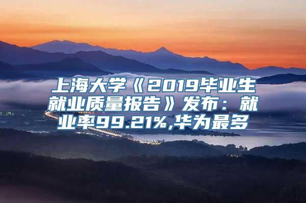 上海大学《2019毕业生就业质量报告》发布：就业率99.21%,华为最多