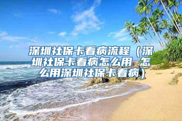 深圳社保卡看病流程（深圳社保卡看病怎么用 怎么用深圳社保卡看病）