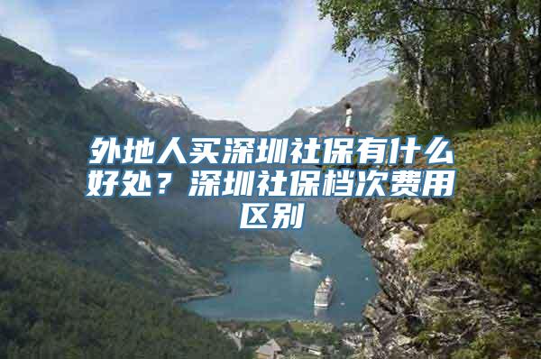 外地人买深圳社保有什么好处？深圳社保档次费用区别