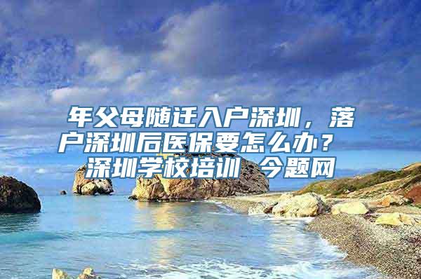 年父母随迁入户深圳，落户深圳后医保要怎么办？ 深圳学校培训 今题网