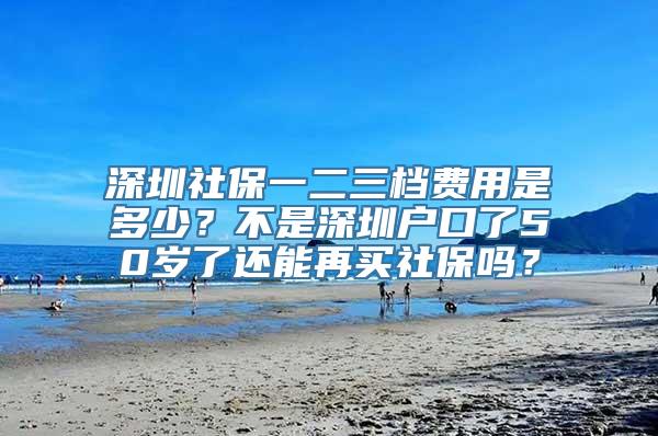 深圳社保一二三档费用是多少？不是深圳户口了50岁了还能再买社保吗？