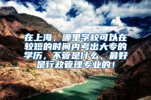 在上海，哪里学校可以在较短的时间内考出大专的学历，不管是什么，最好是行政管理专业的！