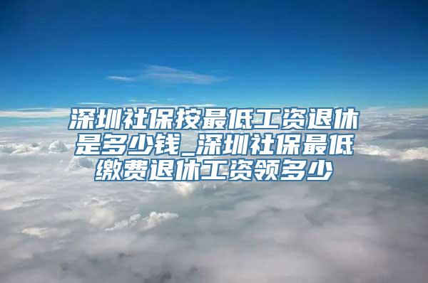 深圳社保按最低工资退休是多少钱_深圳社保最低缴费退休工资领多少