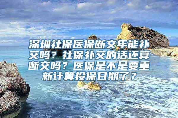 深圳社保医保断交年能补交吗？社保补交的话还算断交吗？医保是不是要重新计算投保日期了？