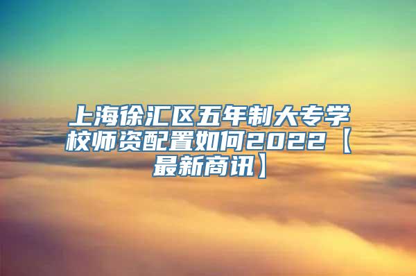 上海徐汇区五年制大专学校师资配置如何2022【最新商讯】