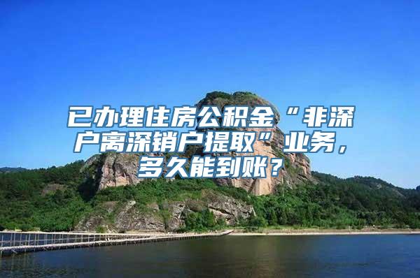 已办理住房公积金“非深户离深销户提取”业务，多久能到账？