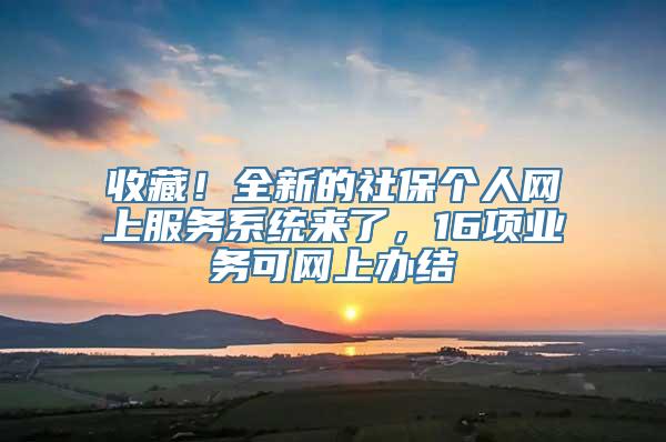 收藏！全新的社保个人网上服务系统来了，16项业务可网上办结