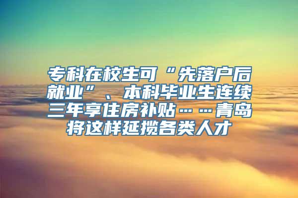 专科在校生可“先落户后就业”、本科毕业生连续三年享住房补贴……青岛将这样延揽各类人才