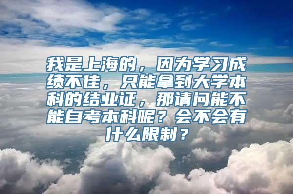 我是上海的，因为学习成绩不佳，只能拿到大学本科的结业证，那请问能不能自考本科呢？会不会有什么限制？