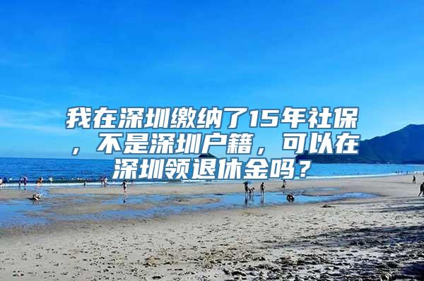 我在深圳缴纳了15年社保，不是深圳户籍，可以在深圳领退休金吗？