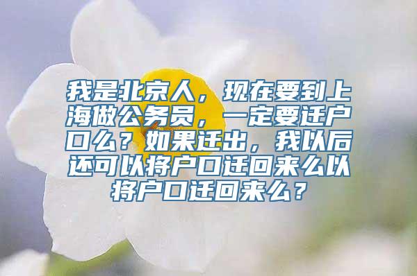 我是北京人，现在要到上海做公务员，一定要迁户口么？如果迁出，我以后还可以将户口迁回来么以将户口迁回来么？