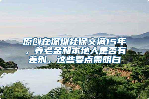 原创在深圳社保交满15年，养老金和本地人是否有差别，这些要点需明白