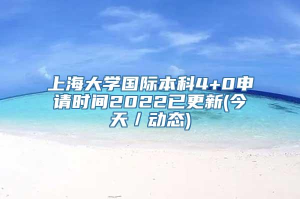 上海大学国际本科4+0申请时间2022已更新(今天／动态)