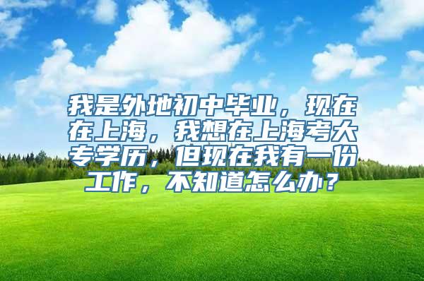 我是外地初中毕业，现在在上海，我想在上海考大专学历，但现在我有一份工作，不知道怎么办？