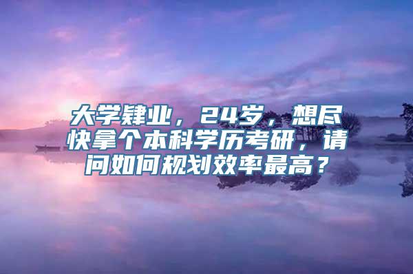 大学肄业，24岁，想尽快拿个本科学历考研，请问如何规划效率最高？