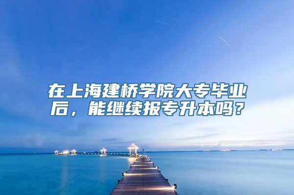 在上海建桥学院大专毕业后，能继续报专升本吗？