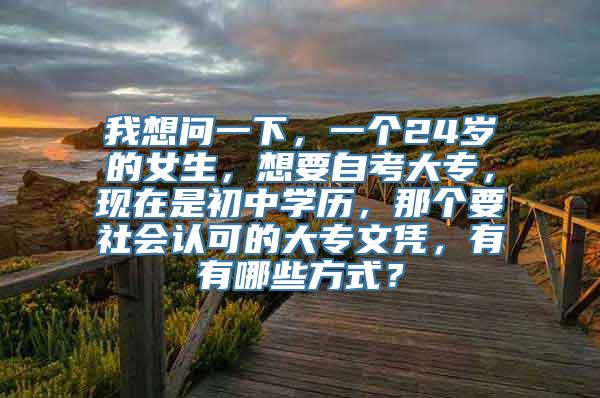 我想问一下，一个24岁的女生，想要自考大专，现在是初中学历，那个要社会认可的大专文凭，有有哪些方式？