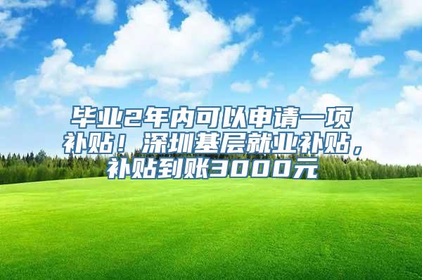 毕业2年内可以申请一项补贴！深圳基层就业补贴，补贴到账3000元